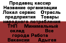 Продавец-кассир › Название организации ­ Локал сервис › Отрасль предприятия ­ Товары народного потребления (ТНП) › Минимальный оклад ­ 28 000 - Все города Работа » Вакансии   . Адыгея респ.,Адыгейск г.